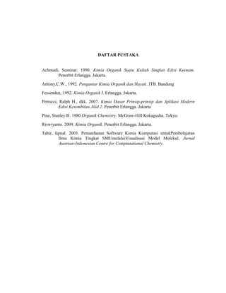 DAFTAR PUSTAKA
Achmadi, Suminar. 1990. Kimia Organik Suatu Kuliah Singkat Edisi Keenam.
Penerbit Erlangga. Jakarta.
Antony,C.W., 1992. Pengantar Kimia Organik dan Hayati. ITB. Bandung
Fessenden, 1992. Kimia Organik I. Erlangga. Jakarta.
Petrucci, Ralph H., dkk. 2007. Kimia Dasar Prinsip-prinsip dan Aplikasi Modern
Edisi Kesembilan Jilid 2. Penerbit Erlangga. Jakarta
Pine, Stanley H. 1980.Organik Chemistry. McGraw-Hill Kokagusha. Tokyo.
Riswiyanto. 2009. Kimia Organik. Penerbit Erlangga. Jakarta.
Tahir, Iqmal. 2003. Pemanfaatan Software Kimia Komputasi untukPembelajaran
Ilmu Kimia Tingkat SMUmelaluiVisualisasi Model Molekul. Jurnal
Austrian-Indonesian Centre for Comptutational Chemistry.
 