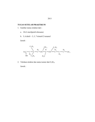 2013
TUGAS SETELAH PRAKTIKUM
1. Gambar rumus struktur dari :
a. 10-(1-merilpentil eikosana)
b. 5, 6 dietil – 3, 3, 7 trimetil 2 nonanol
Jawab :
H2C C
H2
C
H2
C CH
H
C CH
H2
C C
H2
H2
C CH 3
CH 3
H3CC2H5
C2H5 C2H5
OH
2. Tuliskan struktur dan nama isomer dari C8H18
Jawab :
 