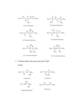 4 m etil heptana
H3C
H2
C C
H2
H
C
H2
C
H2
C CH 3
CH 3
H3C
H3C
H
C
H2
C C
H2
H
C CH 3
2,5 dim etil heksana
CH 3
H3C C
H2
H2
C C
H2
C CH 3
CH 3
3,3 dim etil heksana
CH 3
H3C C
H2
CH
H
C
H2
C CH 3
CH 3
3,4 dim etil heksana
H3C
H3C
H2
C C
H
C CH 3
CH 3
2,3,3 trim etil pentana
CH 3
CH 3
H3C
H
C CH
H
C CH 3
CH 3
2,3,4 trim etil pentana
CH 3
CH 3
3. Tuliskan struktur dan nama isomer dari C4H8O
Jawab :
H3C C
H2
H2
C CH 2
HO
n-butanol
H3C C
H2
H
C CH 3
2-butanol
HO
H3C
H2
C O
H2
C CH 3
dietil eter
H3C CH CH 2
HO
isopropil alkohol
CH 3
 