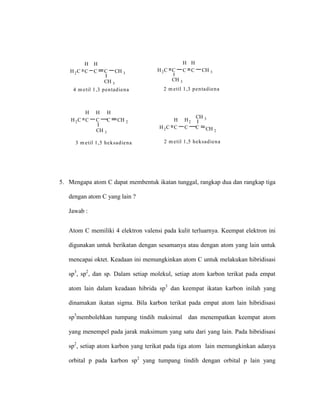 H2C
H
C
H
C C CH 3
4 m etil 1,3 pentadiena
CH 3
H2C C
H
C
H
C CH 3
2 m etil 1,3 pentadiena
CH 3
H2C
H
C
H2
C C CH 2
2 m etil 1,5 heksadiena
CH 3H2C
H
C
H
C
H
C CH 2
3 m etil 1,5 heksadiena
CH 3
5. Mengapa atom C dapat membentuk ikatan tunggal, rangkap dua dan rangkap tiga
dengan atom C yang lain ?
Jawab :
Atom C memiliki 4 elektron valensi pada kulit terluarnya. Keempat elektron ini
digunakan untuk berikatan dengan sesamanya atau dengan atom yang lain untuk
mencapai oktet. Keadaan ini memungkinkan atom C untuk melakukan hibridisasi
sp3
, sp2
, dan sp. Dalam setiap molekul, setiap atom karbon terikat pada empat
atom lain dalam keadaan hibrida sp3
dan keempat ikatan karbon inilah yang
dinamakan ikatan sigma. Bila karbon terikat pada empat atom lain hibridisasi
sp3
membolehkan tumpang tindih maksimal dan menempatkan keempat atom
yang menempel pada jarak maksimum yang satu dari yang lain. Pada hibridisasi
sp2
, setiap atom karbon yang terikat pada tiga atom lain memungkinkan adanya
orbital p pada karbon sp2
yang tumpang tindih dengan orbital p lain yang
 