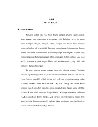 BAB I
PENDAHULUAN
I. Latar Belakang
Senyawa karbon atau yang biasa dikenal dengan senyawa organik adalah
suatu senyawa yang unsur-unsur penyusunnya terdiri dari atom karbon dan atom-
atom hidrogen, oksigen, nitrogen, sulfur, halogen atau fosfor. Pada awalnya
senyawa karbon ini secara tidak langsung menunjukkan hubungannya dengan
sistem kehidupan. Namun dalam perkembangannya, ada senyawa organik yang
tidak mempunyai hubungan dengan sistem kehidupan. Hal ini terbukti pada abad
ke-19, senyawa organik dapat dibuat dari sumber-sumber yang tidak ada
kaitannya dengan kehidupan.
Di alam, struktur semua senyawa dalam tiga dimensi tertentu.Visualisas
struktur dapat menggunakan model molekul(molimod),atau ball and stick model.
Atom karbon memiliki orbital-hibrida sp3, sp2, dan sp.masing-masing sudut
ikatannya berbeda. Sudut ikatan sp3
109,5o
; sp2
120o
; dan sp 180o
. dalam kimia
organik banyak molekul memiliki rumus molekul sama tetapi rumus struktur
berbeda. Kasus ini di namakam dengan isomer. Misalnya butana dan isobutana
(C4H10). Etanol dan dimetil eter (C2H6O). senyawa tersebut memiliki petaan atom
yang berbeda. Penggunaan model molekul akan membantu memvisualisasikan
isomer-isomer tersebut dalam tiga dimensi.
 