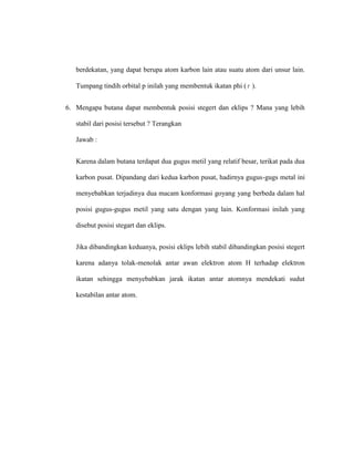 berdekatan, yang dapat berupa atom karbon lain atau suatu atom dari unsur lain.
Tumpang tindih orbital p inilah yang membentuk ikatan phi ( ).
6. Mengapa butana dapat membentuk posisi stegert dan eklips ? Mana yang lebih
stabil dari posisi tersebut ? Terangkan
Jawab :
Karena dalam butana terdapat dua gugus metil yang relatif besar, terikat pada dua
karbon pusat. Dipandang dari kedua karbon pusat, hadirnya gugus-gugs metal ini
menyebabkan terjadinya dua macam konformasi goyang yang berbeda dalam hal
posisi gugus-gugus metil yang satu dengan yang lain. Konformasi inilah yang
disebut posisi stegart dan eklips.
Jika dibandingkan keduanya, posisi eklips lebih stabil dibandingkan posisi stegert
karena adanya tolak-menolak antar awan elektron atom H terhadap elektron
ikatan sehingga menyebabkan jarak ikatan antar atomnya mendekati sudut
kestabilan antar atom.
 