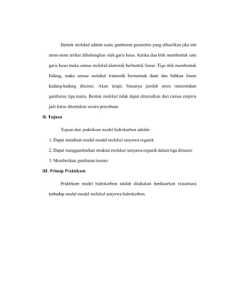Bentuk molekul adalah suatu gambaran geometris yang dihasilkan jika inti
atom-atom terikat dihubungkan oleh garis lurus. Ketika dua titik membentuk satu
garis lurus maka semua molekul diatomik berbentuk linear. Tiga titik membentuk
bidang, maka semua molekul triatomik bernemtuk datar dan bahkan linear
kadang-kadang ditemui. Akan tetapi, biasanya jumlah atom menentukan
gambaran tiga matra. Bentuk molekul tidak dapat diramalkan dari rumus empiris
jadi harus ditentukan secara percobaan.
II. Tujuan
Tujuan dari praktikum model hidrokarbon adalah :
1. Dapat membuat model-model molekul senyawa organik
2. Dapat menggambarkan struktur molekul senyawa organik dalam tiga dimensi
3. Memberikan gambaran isomer
III. Prinsip Praktikum
Praktikum model hidrokarbon adalah dilakukan berdasarkan visualisasi
terhadap model-model molekul senyawa hidrokarbon.
 