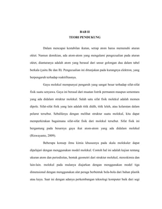 BAB II
TEORI PENDUKUNG
Dalam mencapai kestabilan ikatan, setiap atom harus memenuhi aturan
oktet. Namun demikian, ada atom-atom yang mengalami pengecualian pada aturan
oktet, diantaranya adalah atom yang berasal dari unsur golongan dua dalam tabel
berkala (yaitu Be dan B). Pengecualian ini ditunjukan pada kurangnya elektron, yang
berpengaruh terhadap reaktifitasnya.
Gaya molekul mempunyai pengaruh yang sangat besar terhadap sifat-sifat
fisik suatu senyawa. Gaya ini berasal dari muatan listrik permanen maupun sementara
yang ada didalam struktur molekul. Salah satu sifat fisik molekul adalah momen
dipole. Sifat-sifat fisik yang lain adalah titik didih, titik leleh, atau kelarutan dalam
pelarut tersebut. Sebaliknya dengan melihat struktur suatu molekul, kita dapat
memperkirakan bagaimana sifat-sifat fisik dari molekul tersebut. Sifat fisik ini
bergantung pada besarnya gaya ikat atom-atom yang ada didalam molekul
(Riswayanto, 2009).
Beberapa konsep ilmu kimia khususnya pada skala molekuler dapat
dipelajari dengan menggunakan model molekul. Contoh hal ini adalah kajian tentang
ukuran atom dan periodisitas, bentuk geometri dari struktur molekul, stereokimia dan
lain-lain. molekul pada mulanya diajarkan dengan menggunakan model tiga
dimensional dengan menggunakan alat peraga berbentuk bola-bola dari bahan plastik
atau kayu. Saat ini dengan adanya perkembangan teknologi komputer baik dari segi
 