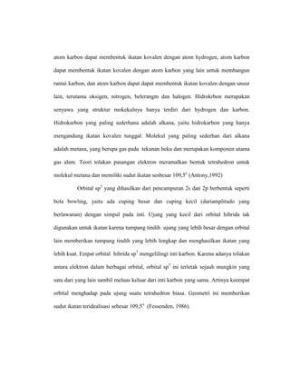 atom karbon dapat membentuk ikatan kovalen dengan atom hydrogen, atom karbon
dapat membentuk ikatan kovalen dengan atom karbon yang lain untuk membangun
rantai karbon, dan atom karbon dapat dapat membentuk ikatan kovalen dengan unsur
lain, terutama oksigen, nitrogen, belerangm dan halogen. Hidrokrbon merupakan
senyawa yang struktur mokekulnya hanya terdiri dari hydrogen dan karbon.
Hidrokarbon yang paling sederhana adalah alkana, yaitu hidrokarbon yang hanya
mengandung ikatan kovalen tunggal. Molekul yang paling sederhan dari alkana
adalah metana, yang berupa gas pada tekanan beku dan merupakan komponen utama
gas alam. Teori tolakan pasangan elektron meramalkan bentuk tetrahedron untuk
molekul metana dan memiliki sudut ikatan sesbesar 109,5o
(Antony,1992)
Orbital sp3
yang dihasilkan dari pencampuran 2s dan 2p berbentuk seperti
bola bowling, yaitu ada cuping besar dan cuping kecil (dariamplitudo yang
berlawanan) dengan simpul pada inti. Ujung yang kecil dari orbital hibrida tak
digunakan untuk ikatan karena tumpang tindih ujung yang lebih besar dengan orbital
lain memberikan tumpang tindih yang lebih lengkap dan menghasilkan ikatan yang
lebih kuat. Empat orbital hibrida sp3
mengelilingi inti karbon. Karena adanya tolakan
antara elektron dalam berbagai orbital, orbital sp3
ini terletak sejauh mungkin yang
satu dari yang lain sambil meluas keluar dari inti karbon yang sama. Artinya keempat
orbital menghadap pada ujung suatu tetrahedron biasa. Geometri ini memberikan
sudut ikatan teridealisasi sebesar 109,5o
(Fessenden, 1986).
 