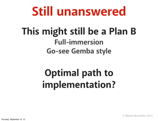 © Alberto Brandolini 2013
Still unanswered
This might still be a Plan B
Full-immersion
Go-see Gemba style
Optimal path to
implementation?
Thursday, September 19, 13
 