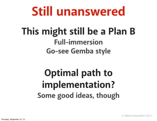 © Alberto Brandolini 2013
Still unanswered
This might still be a Plan B
Full-immersion
Go-see Gemba style
Optimal path to
implementation?
Some good ideas, though
Thursday, September 19, 13
 