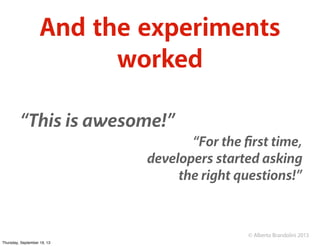 © Alberto Brandolini 2013
And the experiments
worked
“This is awesome!”
“For the ﬁrst time,
developers started asking
the ...