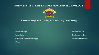 NOIDA INSTITUTE OF ENGINEERING AND TECHNOLOGY
Pharmacological Screening of Anti Arrhythmic Drug
Presented by- Submitted to-
Jatin Saini Dr. Saumya Das
M.Pharm (Pharmacology) Associate Professor
1st sem
 