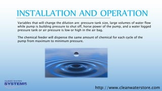 http://www.cleanwaterstore.com
Variables that will change the dilution are: pressure tank size, large volumes of water flow
while pump is building pressure to shut off, horse power of the pump, and a water logged
pressure tank or air pressure is low or high in the air bag.
The chemical feeder will dispense the same amount of chemical for each cycle of the
pump from maximum to minimum pressure.
INSTALLATION AND OPERATION
 