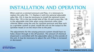 http://www.cleanwaterstore.com
When used on a constant pressure and flow, it is necessary to
replace the valve (No. 11). Replace it with the optional adjustable
valve (No. 20). It may be necessary to install the optional screen
filters (No. 19) in the top inside hole of (No. 8) and screen (No. 18)
in the adjustable inlet hole when using chemicals other than
chlorine. When using the unit for constant pressure and flow such
as a sprinkler system or pool; install the unit on the output to the
sprinkler heads or on the return line to the pool.
The adjustments for the varying pressure system should have no
holes shown through in the off position. The amount of chemical
dispensed is controlled with the adjustable valve on the outside of
the unit. It may be necessary to adjust the unit if flow is increased
or decreased.
INSTALLATION AND OPERATION
 