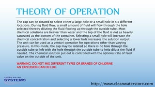 http://www.cleanwaterstore.com
The cap can be rotated to select either a large hole or a small hole in six different
locations. During fluid flow, a small amount of fluid will flow through the hole
selected thereby diluting the fluid flowing up through the outside tube. Most
chemical solutions are heavier than water and the top of the fluid is not as heavily
saturated as the bottom of the container. Selecting a small hole will increase the
chemical concentration and selecting a lower hole increases the solution output.
The unit can be used as a venturi operation for operations other than varying
pressure. In this mode, the cap may be rotated so there is no hole through the
outside tube or left with the hole through the outside tube to help dilute the fluid if
needed. The chemical solution put out is controlled with the optional rate of feed
valve on the outside of the unit.
WARNING: DO NOT MIX DIFFERENT TYPES OR BRANDS OF CHLORINE
AN EXPLOSION CAN OCCUR.
THEORY OF OPERATION
 