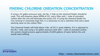 http://www.cleanwaterstore.com
If using a 42 gallon pressure tank, the No. 2 hole on the chemical feeder should be
used. This will dispense about 8PPM of Cl2, and a filter with 1 cube of activated
carbon after the unit will eliminate the excess Cl2. If using the chemical feeder for
iron removal or extremely high H2S, it is necessary to use a retention tank and a back
washing valve on the carbon filter.
The Chemical Feeder will hold about 4 lbs. of Cl2 (1 gram tablets). If it is adjusted to
the No.1 hole, and using a 42 gallon pressure tank with 1 cube of activated carbon,
the system should process approximately 20,000 gallons of water before the unit
would need refilling.
FINDING CHLORINE OXIDATION CONCENTRATION
 