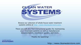 http://www.cleanwaterstore.com
Browse our selection of whole house water treatment
systems online at http://www.cleanwaterstore.com.
There you will also find instructional guides for maintaining
your treatment systems as well as manufacturer
documentation, installation guides, and more.
Thanks for watching!
 