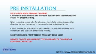 http://www.cleanwaterstore.com
PRE-INSTALLATION
USE CAUTION WHEN DRAINING CHLORINE:
Chlorine can bleach clothes and may burn eyes and skin. See manufacturer
details for proper handling.
When removing center tube for cleaning, check hole setting in cap. After
cleaning, be sure the setting is the same before replacing the cap.
Center tube MUST BE REMOVED AND CLEANED or replaced with the extra
center tube and cap each time before refilling.
REMOVE CHEMICAL FROM "FEEDER" WHEN NOT BEING USED!
DANGER: DO NOT MIX DIFFERENT TYPES OR BRANDS OF CHLORINE AN
EXPLOSION CAN OCCUR!
 