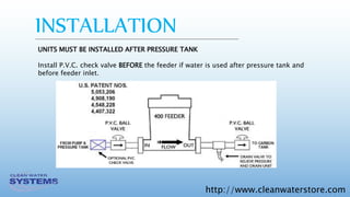 http://www.cleanwaterstore.com
INSTALLATION
UNITS MUST BE INSTALLED AFTER PRESSURE TANK
Install P.V.C. check valve BEFORE the feeder if water is used after pressure tank and
before feeder inlet.
 