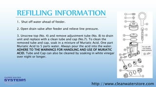 http://www.cleanwaterstore.com
REFILLING INFORMATION
1. Shut off water ahead of feeder.
2. Open drain valve after feeder and relieve line pressure.
3. Unscrew top (No. 4) and remove adjustment tube (No. 8) to drain
unit and replace with a clean tube and cap (No.7). To clean the
removed tube and cap, soak in a mixture of Muriatic Acid. One part
Muriatic Acid to 5 parts water. Always pour the acid into the water.
ADHERE TO THE WARNINGS FOR HANDLING AND USE OF MURIATIC
ACID. Tube and Cap can also be cleaned by soaking in white vinegar
over night or longer.
 
