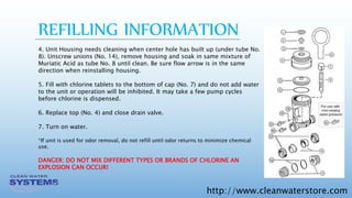 http://www.cleanwaterstore.com
4. Unit Housing needs cleaning when center hole has built up (under tube No.
8). Unscrew unions (No. 14), remove housing and soak in same mixture of
Muriatic Acid as tube No. 8 until clean. Be sure flow arrow is in the same
direction when reinstalling housing.
5. Fill with chlorine tablets to the bottom of cap (No. 7) and do not add water
to the unit or operation will be inhibited. It may take a few pump cycles
before chlorine is dispensed.
6. Replace top (No. 4) and close drain valve.
7. Turn on water.
*If unit is used for odor removal, do not refill until odor returns to minimize chemical
use.
DANGER: DO NOT MIX DIFFERENT TYPES OR BRANDS OF CHLORINE AN
EXPLOSION CAN OCCUR!
REFILLING INFORMATION
 