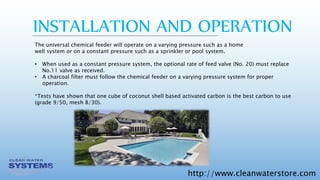 http://www.cleanwaterstore.com
INSTALLATION AND OPERATION
The universal chemical feeder will operate on a varying pressure such as a home
well system or on a constant pressure such as a sprinkler or pool system.
• When used as a constant pressure system, the optional rate of feed valve (No. 20) must replace
No.11 valve as received.
• A charcoal filter must follow the chemical feeder on a varying pressure system for proper
operation.
*Tests have shown that one cube of coconut shell based activated carbon is the best carbon to use
(grade 9/50, mesh 8/30).
 