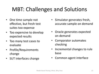 MBT: Challenges and Solutions
• One time sample not                    • Simulator generates fresh,
  effective, but fresh test                accurate sample on demand
  suites too expense
• Too expensive to develop               • Oracle generates expected
  expected results                         on demand
• Too many test cases to                 • Comparator automates
  evaluate                                 checking
• Profile/Requirements                   • Incremental changes to rule
  change                                   base
• SUT interfaces change                  • Common agent interface


                      Model-Based Testing: What, Why, How            22
 