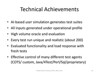 Technical Achievements
• AI-based user simulation generates test suites
• All inputs generated under operational profile
• High volume oracle and evaluation
• Every test run unique and realistic (about 200)
• Evaluated functionality and load response with
  fresh tests
• Effective control of many different test agents
  (COTS/ custom, Java/4Test/Perl/Sql/proprietary)

                  Model-Based Testing: What, Why, How   26
 
