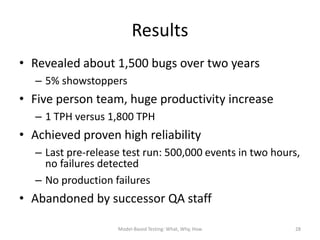 Results
• Revealed about 1,500 bugs over two years
  – 5% showstoppers
• Five person team, huge productivity increase
  – 1 TPH versus 1,800 TPH
• Achieved proven high reliability
  – Last pre-release test run: 500,000 events in two hours,
    no failures detected
  – No production failures
• Abandoned by successor QA staff

                   Model-Based Testing: What, Why, How    28
 