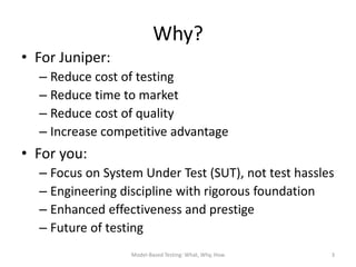 Why?
• For Juniper:
  – Reduce cost of testing
  – Reduce time to market
  – Reduce cost of quality
  – Increase competitive advantage
• For you:
  – Focus on System Under Test (SUT), not test hassles
  – Engineering discipline with rigorous foundation
  – Enhanced effectiveness and prestige
  – Future of testing
                  Model-Based Testing: What, Why, How   3
 