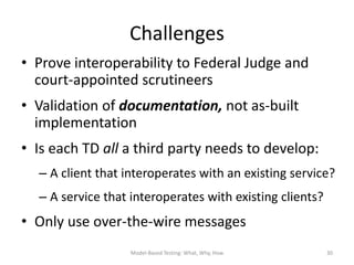 Challenges
• Prove interoperability to Federal Judge and
  court-appointed scrutineers
• Validation of documentation, not as-built
  implementation
• Is each TD all a third party needs to develop:
  – A client that interoperates with an existing service?
  – A service that interoperates with existing clients?
• Only use over-the-wire messages
                   Model-Based Testing: What, Why, How    30
 
