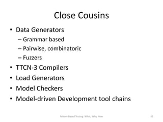 Close Cousins
• Data Generators
    – Grammar based
    – Pairwise, combinatoric
    – Fuzzers
•   TTCN-3 Compilers
•   Load Generators
•   Model Checkers
•   Model-driven Development tool chains

                   Model-Based Testing: What, Why, How   45
 