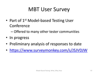 MBT User Survey
• Part of 1st Model-based Testing User
  Conference
  – Offered to many other tester communities
• In progress
• Preliminary analysis of responses to date
• https://www.surveymonkey.com/s/JSJVDJW



                 Model-Based Testing: What, Why, How   47
 