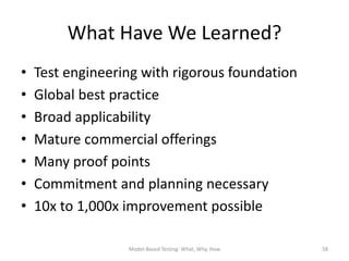 What Have We Learned?
•   Test engineering with rigorous foundation
•   Global best practice
•   Broad applicability
•   Mature commercial offerings
•   Many proof points
•   Commitment and planning necessary
•   10x to 1,000x improvement possible

                  Model-Based Testing: What, Why, How   58
 