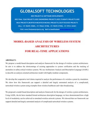 MODEL-BASED ANALYSIS OF WIRELESS SYSTEM
ARCHITECTURES
FOR REAL-TIME APPLICATIONS
ABSTRACT:
We propose a model-based description and analysis framework for the design of wireless system architectures.
Its aim is to address the shortcomings of existing approaches to system verification and the tracking of
anomalies in safety-critical wireless systems. We use Architecture Analysis and Description Language (AADL)
to describe an analysis-oriented architecture model with highly modular components.
We develop the cooperative tool chains required to analyze the performance of a wireless system by simulation.
We show how this framework can support a detailed and largely automated analysis of a complicated,
networked wireless system using examples from wireless healthcare and video broadcasting.
We proposed a model-based description and analysis framework for the design of wireless system architectures.
Using AADL, the de facto standard formal architecture description language, we have demonstrated how a high
level of modularity can be achieved in simulated wireless network systems. We showed that our framework can
support detailed and largely automated analysis of complicated networked wireless systems.
GLOBALSOFT TECHNOLOGIES
IEEE PROJECTS & SOFTWARE DEVELOPMENTS
IEEE FINAL YEAR PROJECTS|IEEE ENGINEERING PROJECTS|IEEE STUDENTS PROJECTS|IEEE
BULK PROJECTS|BE/BTECH/ME/MTECH/MS/MCA PROJECTS|CSE/IT/ECE/EEE PROJECTS
CELL: +91 98495 39085, +91 99662 35788, +91 98495 57908, +91 97014 40401
Visit: www.finalyearprojects.org Mail to:ieeefinalsemprojects@gmail.com
 