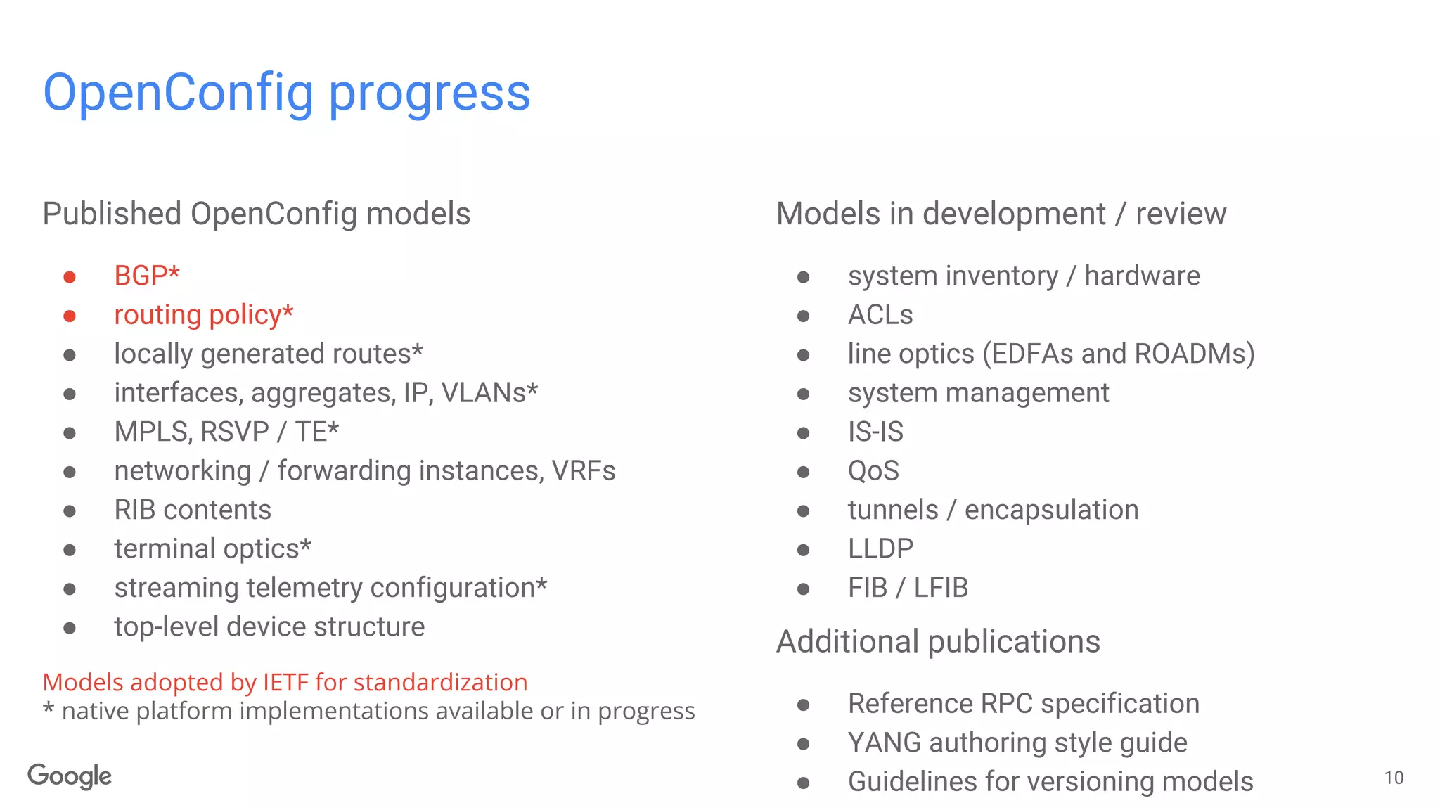 OpenConfig progress
10
Published OpenConfig models
● BGP*
● routing policy*
● locally generated routes*
● interfaces, aggregates, IP, VLANs*
● MPLS, RSVP / TE*
● networking / forwarding instances, VRFs
● RIB contents
● terminal optics*
● streaming telemetry configuration*
● top-level device structure
Models adopted by IETF for standardization
* native platform implementations available or in progress
Models in development / review
● system inventory / hardware
● ACLs
● line optics (EDFAs and ROADMs)
● system management
● IS-IS
● QoS
● tunnels / encapsulation
● LLDP
● FIB / LFIB
Additional publications
● Reference RPC specification
● YANG authoring style guide
● Guidelines for versioning models
 