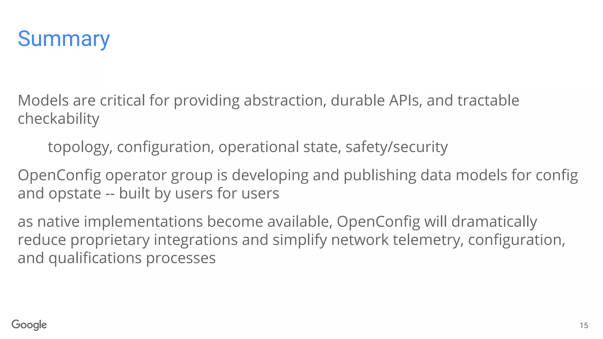 Summary
Models are critical for providing abstraction, durable APIs, and tractable
checkability
topology, configuration, operational state, safety/security
OpenConfig operator group is developing and publishing data models for config
and opstate -- built by users for users
as native implementations become available, OpenConfig will dramatically
reduce proprietary integrations and simplify network telemetry, configuration,
and qualifications processes
15
 