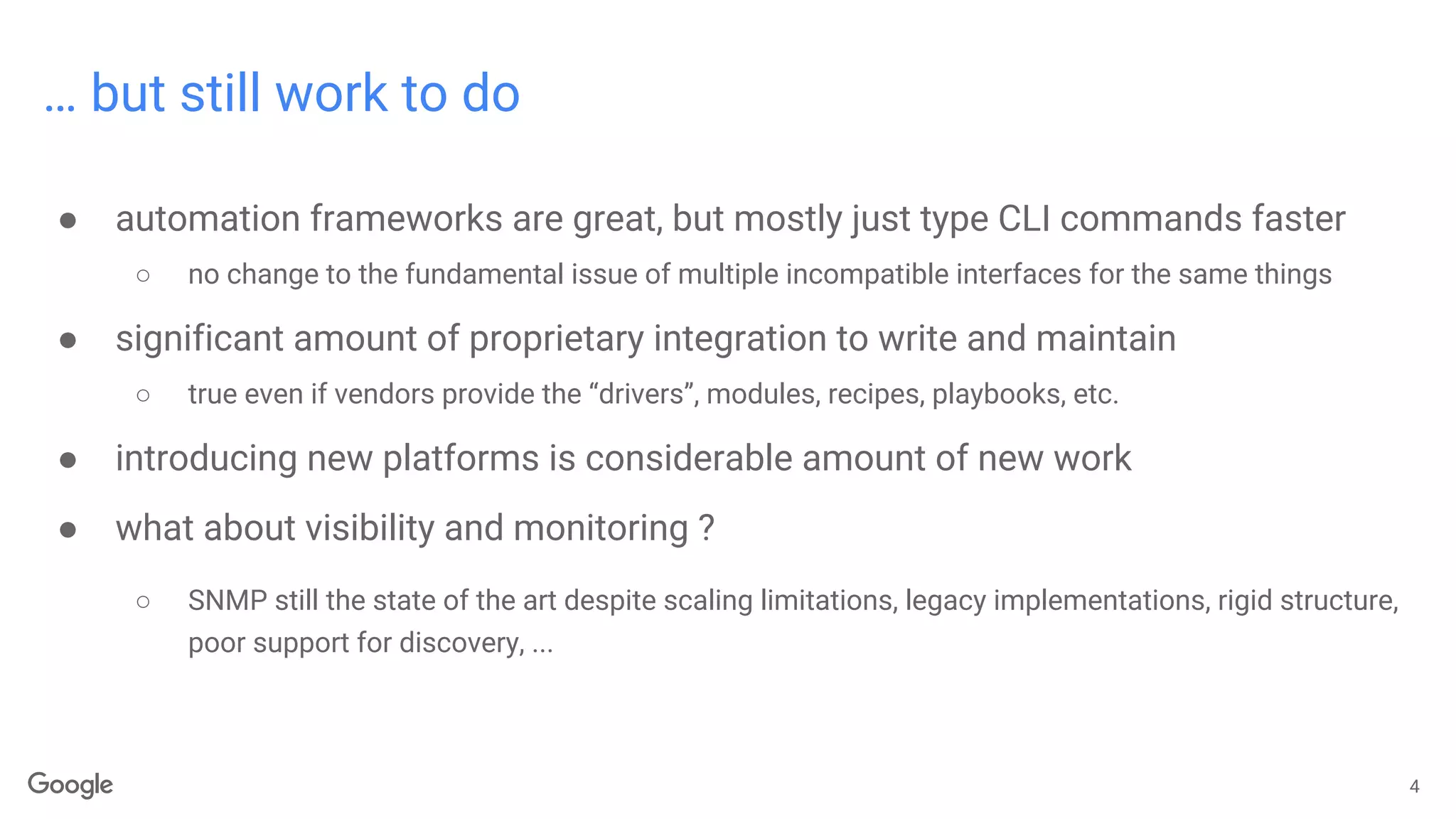 … but still work to do
● automation frameworks are great, but mostly just type CLI commands faster
○ no change to the fundamental issue of multiple incompatible interfaces for the same things
● significant amount of proprietary integration to write and maintain
○ true even if vendors provide the “drivers”, modules, recipes, playbooks, etc.
● introducing new platforms is considerable amount of new work
● what about visibility and monitoring ?
○ SNMP still the state of the art despite scaling limitations, legacy implementations, rigid structure,
poor support for discovery, ...
4
 