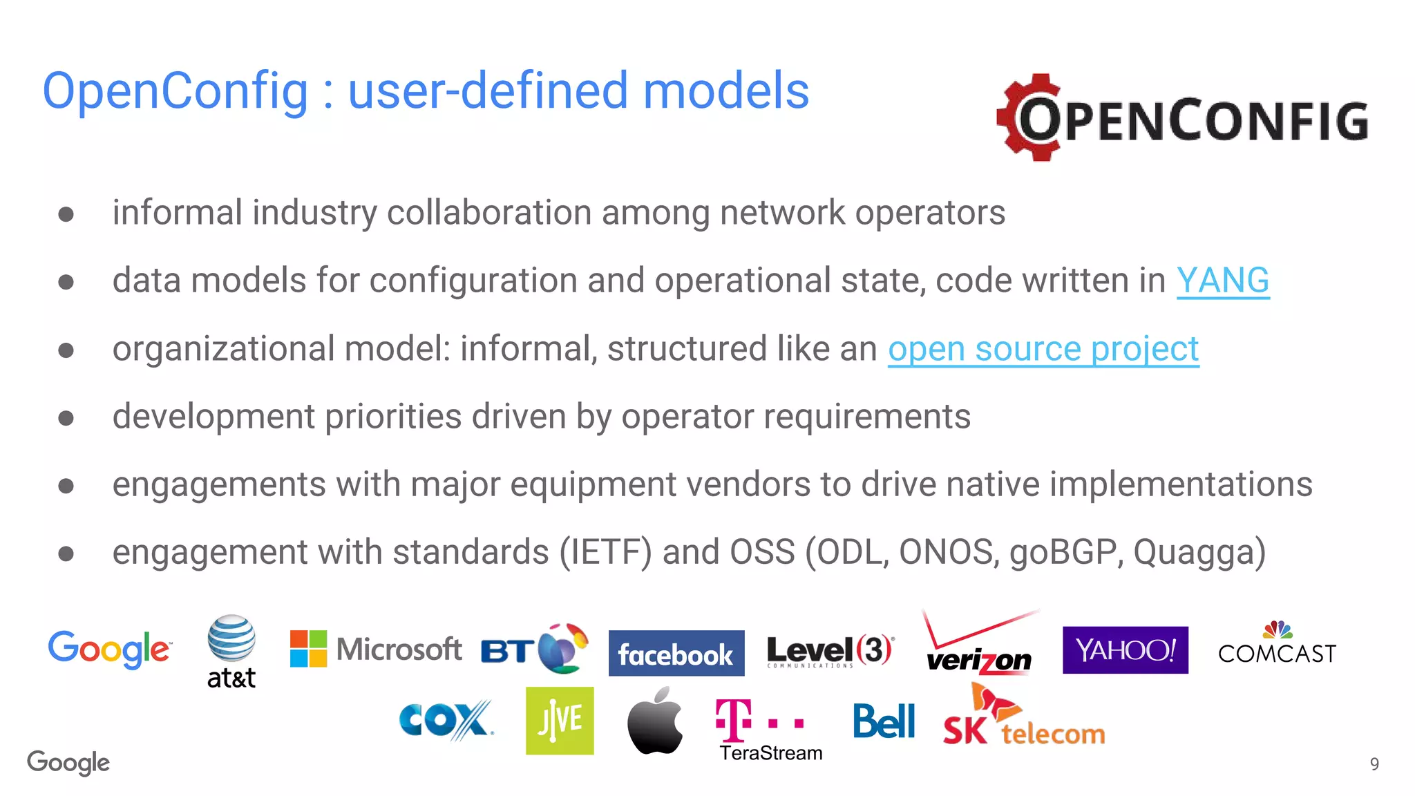 OpenConfig : user-defined models
9
● informal industry collaboration among network operators
● data models for configuration and operational state, code written in YANG
● organizational model: informal, structured like an open source project
● development priorities driven by operator requirements
● engagements with major equipment vendors to drive native implementations
● engagement with standards (IETF) and OSS (ODL, ONOS, goBGP, Quagga)
TeraStream
 