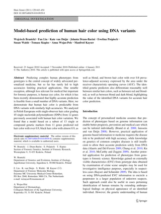 ORIGINAL INVESTIGATION
Model-based prediction of human hair color using DNA variants
Wojciech Branicki • Fan Liu • Kate van Duijn • Jolanta Draus-Barini • Ewelina Pos´piech •
Susan Walsh • Tomasz Kupiec • Anna Wojas-Pelc • Manfred Kayser
Received: 23 August 2010 / Accepted: 7 November 2010 / Published online: 4 January 2011
Ó The Author(s) 2010. This article is published with open access at Springerlink.com
Abstract Predicting complex human phenotypes from
genotypes is the central concept of widely advocated per-
sonalized medicine, but so far has rarely led to high
accuracies limiting practical applications. One notable
exception, although less relevant for medical but important
for forensic purposes, is human eye color, for which it has
been recently demonstrated that highly accurate prediction
is feasible from a small number of DNA variants. Here, we
demonstrate that human hair color is predictable from
DNA variants with similarly high accuracies. We analyzed
in Polish Europeans with single-observer hair color grading
45 single nucleotide polymorphisms (SNPs) from 12 genes
previously associated with human hair color variation. We
found that a model based on a subset of 13 single or
compound genetic markers from 11 genes predicted red
hair color with over 0.9, black hair color with almost 0.9, as
well as blond, and brown hair color with over 0.8 preva-
lence-adjusted accuracy expressed by the area under the
receiver characteristic operating curves (AUC). The iden-
tiﬁed genetic predictors also differentiate reasonably well
between similar hair colors, such as between red and blond-
red, as well as between blond and dark-blond, highlighting
the value of the identiﬁed DNA variants for accurate hair
color prediction.
Introduction
The concept of personalized medicine assumes that pre-
diction of phenotypes based on genome information can
enable better prognosis, prevention and medical care which
can be tailored individually (Brand et al. 2008; Janssens
and van Duijn 2008). However, practical application of
genome-based information to medicine requires the disease
risk to be predicted with high accuracy, while knowledge
on genetics of common complex diseases is still insufﬁ-
cient to allow their accurate prediction solely from DNA
data (Alaerts and Del-Favero 2009; Chung et al. 2010; Ku
et al. 2010; McCarthy and Zeggini 2009). Another poten-
tial application for prediction of phenotypes from geno-
types is forensic science. Knowledge gained on externally
visible characteristics (EVC) from genotype data obtained
by examination of crime scene samples may be used for
investigative intelligence purposes, especially in suspect-
less cases (Kayser and Schneider 2009). The idea is based
on using DNA-predicted EVC information to encircle a
perpetrator in a larger population of unknown suspects.
Such approach could also be useful in cases pertaining
identiﬁcation of human remains by extending anthropo-
logical ﬁndings on physical appearance of an identiﬁed
individual. However, the genetic understanding of human
Electronic supplementary material The online version of this
article (doi:10.1007/s00439-010-0939-8) contains supplementary
material, which is available to authorized users.
W. Branicki Á J. Draus-Barini Á E. Pos´piech Á T. Kupiec
Section of Forensic Genetics, Institute of Forensic Research,
Westerplatte 9, 31-033 Krako´w, Poland
W. Branicki
Department of Genetics and Evolution, Institute of Zoology,
Jagiellonian University, Ingardena 6, 30-060 Krako´w, Poland
F. Liu Á K. van Duijn Á S. Walsh Á M. Kayser (&)
Department of Forensic Molecular Biology,
Erasmus MC University Medical Center Rotterdam,
PO Box 2040, Rotterdam 3000 CA, The Netherlands
e-mail: m.kayser@erasmusmc.nl
A. Wojas-Pelc
Department of Dermatology,
Collegium Medicum of the Jagiellonian University,
Kopernika 19, 31-501 Krako´w, Poland
123
Hum Genet (2011) 129:443–454
DOI 10.1007/s00439-010-0939-8
 