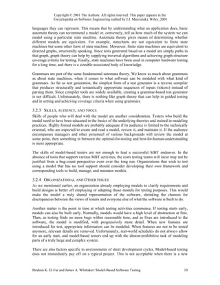 Copyright © 2001 The Authors. All rights reserved. This paper appears in the
             Encyclopedia on Software Engineering (edited by J.J. Marciniak), Wiley, 2001

languages they can represent. This means that by understanding what an application does, basic
automata theory can recommend a model or, conversely, tell us how much of the system we can
model using a particular state machine. Automata theory gives means of determining whether
different models are equivalent. For example, statecharts are not equivalent to finite state
machines but some other form of state machine. Moreover, finite state machines are equivalent to
directed graphs, structurally speaking. Since tests generated based on a model are simply paths in
that graph, graph theory can help by supplying traversal algorithms and achieving graph-structure
coverage criteria for testing. Finally, state machines have been used in computer hardware testing
for a long time, and there is a sizeable associated body of knowledge.

Grammars are part of the same fundamental automata theory. We know as much about grammars
as about state machines, when it comes to what software can be modeled with what kind of
grammars. As far as test generation, the simplest form of a test generator is a reverse compiler
that produces structurally and semantically appropriate sequences of inputs (tokens) instead of
parsing them. Since compiler tools are widely available, creating a grammar-based test generator
is not difficult. Unfortunately, there is nothing like graph theory that can help in guided testing
and in setting and achieving coverage criteria when using grammars.

3.2.3 SKILLS, AUDIENCE, AND TOOLS
Skills of people who will deal with the model are another consideration. Testers who build the
model need to have been educated in the basics of the underlying theories and trained in modeling
practices. Highly formal models are probably adequate if its audience is limited to the technically
oriented, who are expected to create and read a model, review it, and maintain it. If the audience
encompasses managers and other personnel of various backgrounds will review the model at
some point, then something in between the optimal-for-testing and best-for-human-understanding
is more appropriate.

The skills of model-based testers are not enough to lead a successful MBT endeavor. In the
absence of tools that support various MBT activities, the costs testing teams will incur may not be
justified from a bug-count perspective even over the long run. Organizations that wish to test
using a model that has no tool support should consider developing their own framework and
corresponding tools to build, manage, and maintain models.

3.2.4 ORGANIZATIONAL AND OTHER ISSUES
As we mentioned earlier, an organization already employing models to clarify requirements and
build designs is better off employing or adapting those models for testing purposes. This would
make the model a truly shared representation of the software, shrinking the chances for
discrepancies between the views of testers and everyone else of what the software is built to do.

Another matter is the point in time at which testing activities commence. If testing starts early,
models can also be built early. Normally, models would have a high level of abstraction at first.
Then, as testing finds no more bugs within reasonable time, and as fixes are introduced to the
software, the model is modified, with progressively more detail. When new features are
introduced for test, appropriate information can be modeled. When features are not to be tested
anymore, relevant details are removed. Unfortunately, real-world schedules do not always allow
for an early start, and model-based testers end up with the almost-prohibitive task of modeling
parts of a truly large and complex system.

There are also factors specific to environments of short development cycles. Model-based testing
does not immediately pay off on a typical project. This is not acceptable when there is a new



Ibrahim K. El-Far and James A. Whittaker: Model-Based Software Testing                          10
 