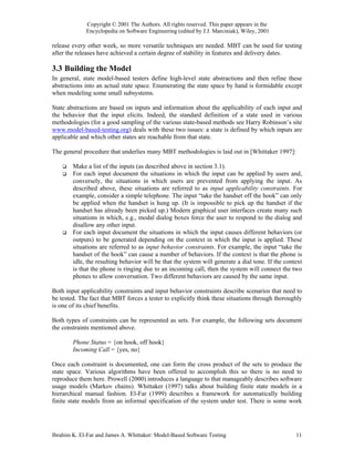 Copyright © 2001 The Authors. All rights reserved. This paper appears in the
             Encyclopedia on Software Engineering (edited by J.J. Marciniak), Wiley, 2001

release every other week, so more versatile techniques are needed. MBT can be used for testing
after the releases have achieved a certain degree of stability in features and delivery dates.

3.3 Building the Model
In general, state model-based testers define high-level state abstractions and then refine these
abstractions into an actual state space. Enumerating the state space by hand is formidable except
when modeling some small subsystems.

State abstractions are based on inputs and information about the applicability of each input and
the behavior that the input elicits. Indeed, the standard definition of a state used in various
methodologies (for a good sampling of the various state-based methods see Harry Robinson’s site
www.model-based-testing.org) deals with these two issues: a state is defined by which inputs are
applicable and which other states are reachable from that state.

The general procedure that underlies many MBT methodologies is laid out in [Whittaker 1997]:

        Make a list of the inputs (as described above in section 3.1).
        For each input document the situations in which the input can be applied by users and,
        conversely, the situations in which users are prevented from applying the input. As
        described above, these situations are referred to as input applicability constraints. For
        example, consider a simple telephone. The input “take the handset off the hook” can only
        be applied when the handset is hung up. (It is impossible to pick up the handset if the
        handset has already been picked up.) Modern graphical user interfaces create many such
        situations in which, e.g., modal dialog boxes force the user to respond to the dialog and
        disallow any other input.
        For each input document the situations in which the input causes different behaviors (or
        outputs) to be generated depending on the context in which the input is applied. These
        situations are referred to as input behavior constraints. For example, the input “take the
        handset of the hook” can cause a number of behaviors. If the context is that the phone is
        idle, the resulting behavior will be that the system will generate a dial tone. If the context
        is that the phone is ringing due to an incoming call, then the system will connect the two
        phones to allow conversation. Two different behaviors are caused by the same input.

Both input applicability constraints and input behavior constraints describe scenarios that need to
be tested. The fact that MBT forces a tester to explicitly think these situations through thoroughly
is one of its chief benefits.

Both types of constraints can be represented as sets. For example, the following sets document
the constraints mentioned above.

        Phone Status = {on hook, off hook}
        Incoming Call = {yes, no}

Once each constraint is documented, one can form the cross product of the sets to produce the
state space. Various algorithms have been offered to accomplish this so there is no need to
reproduce them here. Prowell (2000) introduces a language to that manageably describes software
usage models (Markov chains). Whittaker (1997) talks about building finite state models in a
hierarchical manual fashion. El-Far (1999) describes a framework for automatically building
finite state models from an informal specification of the system under test. There is some work




Ibrahim K. El-Far and James A. Whittaker: Model-Based Software Testing                             11
 