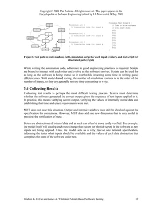 Copyright © 2001 The Authors. All rights reserved. This paper appears in the
                                 Encyclopedia on Software Engineering (edited by J.J. Marciniak), Wiley, 2001


                                                                                                                        Procedure Test_Script() {
                                 b                       2               d           Procedure a() {                        // Code to drive software
                                                                                       // Simulation code for input a       // into start state
                                         c
                     1                                                               }
                                                                             3                                              a();
       a                                                                                                                    b();
                                                     9                               Procedure b() {
                             o                                                   e     // Simulation code for input a       d();
   start/final                               p                   q                   }                                      e();
                         n                                                                                                  f();
                                             8                               4
           k                                                                         Procedure c() {                        i();
                                     m           l
                                                                     g                 // Simulation code for input a
                 7                                                           f                                              j();
                                                                                     }
                                                             i                       .                                      k();
                                 j           6                       5
                                                                                     .                                  }
                                                                 h
                                                                                     .

Figure 6 Test path in state machine (left), simulation script for each input (center), and test script for
                                        illustrated path (right)


While writing the automation code, adherence to good engineering practices is required. Scripts
are bound to interact with each other and evolve as the software evolves. Scripts can be used for
as long as the software is being tested, so it worthwhile investing some time in writing good,
efficient ones. With model-based testing, the number of simulation routines is in the order of the
number of inputs, so they are generally not too time-consuming to write.

3.6 Collecting Results
Evaluating test results is perhaps the most difficult testing process. Testers must determine
whether the software generated the correct output given the sequence of test inputs applied to it.
In practice, this means verifying screen output, verifying the values of internally stored data and
establishing that time and space requirements were met.

MBT does not ease this situation. Output and internal variables must still be checked against the
specification for correctness. However, MBT does add one new dimension that is very useful in
practice: the verification of state.

States are abstractions of internal data and as such can often be more easily verified. For example,
the model itself will catalog each state change that occurs (or should occur) in the software as test
inputs are being applied. Thus, the model acts as a very precise and detailed specification,
informing the tester what inputs should be available and the values of each data abstraction that
comprises the state of the software under test.




Ibrahim K. El-Far and James A. Whittaker: Model-Based Software Testing                                                                              13
 