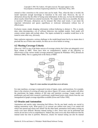 Copyright © 2001 The Authors. All rights reserved. This paper appears in the
             Encyclopedia on Software Engineering (edited by J.J. Marciniak), Wiley, 2001

entered so that a transition to the correct state can be made. Thus, when the data is invalid, the
model represents enough knowledge to transition to the error state. However, the use of
abstraction always has the effect of losing some information. In this case, we lose the information
about exactly which field was entered incorrectly. We simply know that as an ensemble, the data
is incorrect. Obviously, abstraction can be misused. But when used wisely, it can retain the
important information and ignore superfluous or irrelevant information without loss of
effectiveness.

Exclusion means simply dropping information without bothering to abstract it. This is mostly
done when decomposing a set of software behaviors into multiple models. Each model will
contain certain inputs and exclude others. The inputs excluded by a modeler would have to be
tested in some other way, obviously.

State explosion represents a serious challenge to the model-based tester but by no means does it
preclude the use of finite state models, for there are no silver bullets in testing.

4.2 Meeting Coverage Criteria
[Zhu et al. 1997] is one of the better surveys of coverage criteria, but it does not adequately cover
those related to MBT. There have been no comprehensive studies of the efficiency or
effectiveness of the various model coverage proposals [Agrawal & Whittaker 1993], [Rosaria &
Robinson 2000]. This is a gaping hole in the theory of MBT.

                                                            b                       2               d

                                                                    c
                                                1                                                       3
                                  a
                                                                                9
                                                        o                                                   e
                              start/final                               p                   q
                                                    n
                                                                        8                               4
                                      k
                                                                m           l                   g
                                            7                                                           f

                                                            j                           i       5
                                                                        6
                                                                                            h


                       Figure 8 A state machine test path that covers all states


For state machines, coverage is expressed in terms of inputs, states, and transitions. For example,
there is the criterion of covering all states (see above figure). Of course, small models will allow
the practitioner the happy situation of full state and transition coverage. Larger models are
problematic and until more research is performed, model-based testers must choose from the vast
smorgasbord of graph coverage algorithms available [Gross and Yellen 1998].

4.3 Oracles and Automation
Automation and oracles make interesting bed fellows. On the one hand, oracles are crucial to
making automation work. What good is it to execute one million tests cases if we cannot tell
which ones passed and which ones failed? On the other hand, automation itself makes writing an
oracle even more difficult. Because manual testing is slow, fewer tests can be performed and
oracles do not have to be as comprehensive. Indeed, they must cover only those behaviors that the
manual tester has time to perform. Moreover, oracles for manual testing can also be manual


Ibrahim K. El-Far and James A. Whittaker: Model-Based Software Testing                                          15
 