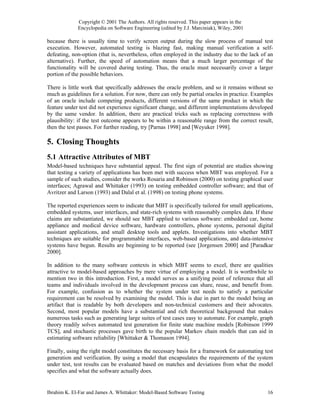 Copyright © 2001 The Authors. All rights reserved. This paper appears in the
             Encyclopedia on Software Engineering (edited by J.J. Marciniak), Wiley, 2001

because there is usually time to verify screen output during the slow process of manual test
execution. However, automated testing is blazing fast, making manual verification a self-
defeating, non-option (that is, nevertheless, often employed in the industry due to the lack of an
alternative). Further, the speed of automation means that a much larger percentage of the
functionality will be covered during testing. Thus, the oracle must necessarily cover a larger
portion of the possible behaviors.

There is little work that specifically addresses the oracle problem, and so it remains without so
much as guidelines for a solution. For now, there can only be partial oracles in practice. Examples
of an oracle include competing products, different versions of the same product in which the
feature under test did not experience significant change, and different implementations developed
by the same vendor. In addition, there are practical tricks such as replacing correctness with
plausibility: if the test outcome appears to be within a reasonable range from the correct result,
then the test passes. For further reading, try [Parnas 1998] and [Weyuker 1998].

5. Closing Thoughts
5.1 Attractive Attributes of MBT
Model-based techniques have substantial appeal. The first sign of potential are studies showing
that testing a variety of applications has been met with success when MBT was employed. For a
sample of such studies, consider the works Rosaria and Robinson (2000) on testing graphical user
interfaces; Agrawal and Whittaker (1993) on testing embedded controller software; and that of
Avritzer and Larson (1993) and Dalal et al. (1998) on testing phone systems.

The reported experiences seem to indicate that MBT is specifically tailored for small applications,
embedded systems, user interfaces, and state-rich systems with reasonably complex data. If these
claims are substantiated, we should see MBT applied to various software: embedded car, home
appliance and medical device software, hardware controllers, phone systems, personal digital
assistant applications, and small desktop tools and applets. Investigations into whether MBT
techniques are suitable for programmable interfaces, web-based applications, and data-intensive
systems have begun. Results are beginning to be reported (see [Jorgensen 2000] and [Paradkar
2000].

In addition to the many software contexts in which MBT seems to excel, there are qualities
attractive to model-based approaches by mere virtue of employing a model. It is worthwhile to
mention two in this introduction. First, a model serves as a unifying point of reference that all
teams and individuals involved in the development process can share, reuse, and benefit from.
For example, confusion as to whether the system under test needs to satisfy a particular
requirement can be resolved by examining the model. This is due in part to the model being an
artifact that is readable by both developers and non-technical customers and their advocates.
Second, most popular models have a substantial and rich theoretical background that makes
numerous tasks such as generating large suites of test cases easy to automate. For example, graph
theory readily solves automated test generation for finite state machine models [Robinson 1999
TCS], and stochastic processes gave birth to the popular Markov chain models that can aid in
estimating software reliability [Whittaker & Thomason 1994].

Finally, using the right model constitutes the necessary basis for a framework for automating test
generation and verification. By using a model that encapsulates the requirements of the system
under test, test results can be evaluated based on matches and deviations from what the model
specifies and what the software actually does.


Ibrahim K. El-Far and James A. Whittaker: Model-Based Software Testing                          16
 