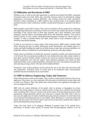 Copyright © 2001 The Authors. All rights reserved. This paper appears in the
             Encyclopedia on Software Engineering (edited by J.J. Marciniak), Wiley, 2001

5.2 Difficulties and Drawbacks of MBT
Needless to say, as with several other approaches, to reap the most benefit from MBT, substantial
investment needs to be made. Skills, time, and other resources need to be allocated for making
preparations, overcoming common difficulties, and working around the major drawbacks.
Therefore, before embarking on a MBT endeavor, this overhead needs to be weighed against
potential rewards in order to determine whether a model-based technique is sensible to the task at
hand.

MBT demands certain skills of testers. They need to be familiar with the model and its underlying
and supporting mathematics and theories. In the case of finite state models, this means a working
knowledge of the various forms of finite state machines and a basic familiarity with formal
languages, automata theory, and perhaps graph theory and elementary statistics. They need to
possess expertise in tools, scripts, and programming languages necessary for various tasks. For
example, in order to simulate human user input, testers need to write simulation scripts in a
sometimes-specialized language.

In order to save resources at various stages of the testing process, MBT requires sizeable initial
effort. Selecting the type of model, partitioning system functionality into multiple parts of a
model, and finally building the model are all labor-intensive tasks that can become prohibitive in
magnitude without a combination of careful planning, good tools, and expert support.

Finally, there are drawbacks of models that cannot be completely avoided, and workarounds need
to be devised. The most prominent problem for state models (and most other similar models) is
state space explosion. Briefly, models of almost any non-trivial software functionality can grow
beyond management even with tool support. State explosion propagates into almost all other
model-based tasks such as model maintenance, checking and review, non-random test generation,
and achieving coverage criteria. This topic will be addressed below.

Fortunately, many of these problems can be resolved one way or the other with some basic skill
and organization. Alternative styles of testing need to be considered where insurmountable
problems that prevent productivity are encountered.

5.3 MBT in Software Engineering: Today and Tomorrow
Good software testers cannot avoid models. They construct mental models whenever they test an
application. They learn, e.g., that a particular API call needs to be followed by certain other calls
in order to be effective. Thus, they update their mental model of the application and apply new
tests according to the model.

MBT calls for explicit definition of the model, either in advance or throughout (via minor
updates) the testing endeavor. However, software testers of today have a difficult time planning
such a modeling effort. They are victims of the ad hoc nature of the development process where
requirements change drastically and the rule of the day is constant ship mode. That is why we
have seen the application of explicit model-based testing limited to domains in which ship times
are less hurried and engineering rigor is more highly valued. Modeling is a nontrivial matter and
testers who have only a few hours or days to test will most often opt to maintain their models in
their head and perform testing manually.

Today, the scene seems to be changing. Modeling in general seems to be gaining favor;
particularly in domains where quality is essential and less-than-adequate software is not an



Ibrahim K. El-Far and James A. Whittaker: Model-Based Software Testing                            17
 