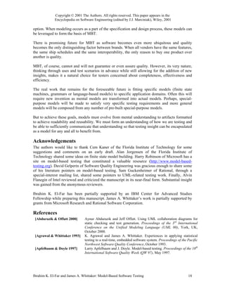 Copyright © 2001 The Authors. All rights reserved. This paper appears in the
             Encyclopedia on Software Engineering (edited by J.J. Marciniak), Wiley, 2001

option. When modeling occurs as a part of the specification and design process, these models can
be leveraged to form the basis of MBT.

There is promising future for MBT as software becomes even more ubiquitous and quality
becomes the only distinguishing factor between brands. When all vendors have the same features,
the same ship schedules and the same interoperability, the only reason to buy one product over
another is quality.

MBT, of course, cannot and will not guarantee or even assure quality. However, its very nature,
thinking through uses and test scenarios in advance while still allowing for the addition of new
insights, makes it a natural choice for testers concerned about completeness, effectiveness and
efficiency.

The real work that remains for the foreseeable future is fitting specific models (finite state
machines, grammars or language-based models) to specific application domains. Often this will
require new invention as mental models are transformed into actual models. Perhaps, special-
purpose models will be made to satisfy very specific testing requirements and more general
models will be composed from any number of pre-built special-purpose models.

But to achieve these goals, models must evolve from mental understanding to artifacts formatted
to achieve readability and reusability. We must form an understanding of how we are testing and
be able to sufficiently communicate that understanding so that testing insight can be encapsulated
as a model for any and all to benefit from.

Acknowledgements
The authors would like to thank Cem Kaner of the Florida Institute of Technology for some
suggestions and comments on an early draft. Alan Jorgensen of the Florida Institute of
Technology shared some ideas on finite state model building. Harry Robinson of Microsoft has a
site on model-based testing that constituted a valuable resource (http://www.model-based-
testing.org). David Gelperin of Software Quality Engineering was gracious enough to share some
of his literature pointers on model-based testing. Sam Guckenheimer of Rational, through a
special-interest mailing list, shared some pointers to UML-related testing work. Finally, Alvin
Flanegin of Intel reviewed and criticized the manuscript in its near-final form. Substantial insight
was gained from the anonymous reviewers.

Ibrahim K. El-Far has been partially supported by an IBM Center for Advanced Studies
Fellowship while preparing this manuscript. James A. Whittaker’s work is partially supported by
grants from Microsoft Research and Rational Software Corporation.

References
 [Abdurazik & Offutt 2000]      Aynur Abdurazik and Jeff Offutt. Using UML collaboration diagrams for
                                static checking and test generation. Proceedings of the 3rd International
                                Conference on the Unified Modeling Language (UML 00), York, UK,
                                October 2000.
 [Agrawal & Whittaker 1993]     K. Agrawal and James A. Whittaker. Experiences in applying statistical
                                testing to a real-time, embedded software system. Proceedings of the Pacific
                                Northwest Software Quality Conference, October 1993.
 [Apfelbaum & Doyle 1997]       Larry Apfelbaum and J. Doyle. Model-based testing. Proceedings of the 10th
                                International Software Quality Week (QW 97), May 1997.




Ibrahim K. El-Far and James A. Whittaker: Model-Based Software Testing                               18
 