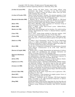 Copyright © 2001 The Authors. All rights reserved. This paper appears in the
                Encyclopedia on Software Engineering (edited by J.J. Marciniak), Wiley, 2001

 [Avritzer & Larson 1993]          Alberto Avritzer and Brian Larson. Load testing software using
                                   deterministic state testing." Proceedings of the 1993 International
                                   Symposium on Software Testing and Analysis (ISSTA 1993), pp. 82-88,
                                   ACM, Cambridge, MA, USA, 1993.
 [Avritzer & Weyuker 1995]         Alberto Avritzer and Elaine J. Weyuker. The automatic generation of load
                                   test suites and the assessment of the resulting software. IEEE Transactions
                                   on Software Engineering, 21(9): 705-715, September 1995.
 [Basanieri & Bortolino 2000]      F. Basanieri and A. Bertolino. A practical approach to UML-based
                                   derivation of integration tests. Proceedings of the 4th International Software
                                   Quality Week Europe (QWE 2000), Brussels, Belgium, November 2000.
 [Beizer 1995]                     Boris Beizer. Black-Box Testing: Techniques for Functional Testing of
                                   Software and Systems. Wiley, May 1995.
 [Binder 2000]                     Robert V. Binder. Testing object-oriented systems. Addison-Wesley,
                                   Reading, MA, USA, 2000.
 [Booch et al. 1998]               Grady Booch, James Rumbaugh, and Ivar Jacobson. The unified modeling
                                   language. Documentation Set, Version 1.3, Rational Software, Cupertino,
                                   CA, USA, 1998.
 [Chow 1978]                       Tsun S. Chow. Testing design modeled by finite-state machines. IEEE
                                   Transactions on Software Engineering, 4(3): 178-187, May 1978.
 [Clarke 1998]                     James M. Clarke. Automated test generation from a behavioral model.
                                   Proceedings of the 11th International Software Quality Week (QW 98), May
                                   1998.
 [Dalal et al. 1998]               S. R. Dalal, A. Jain, N. Karunanithi, J. M. Leaton, C. M. Lott. Model-based
                                   testing of a highly programmable system. Proceedings of the 1998
                                   International Symposium on Software Reliability Engineering (ISSRE 98),
                                   pp. 174-178, Computer Society Press, November 1998.
 [Davis 1988]                      Alan M. Davis. A comparison of techniques for the specification of external
                                   system behavior. Communications of the ACM, 31(9): 1098-1113,
                                   September 1988.
 [Doerner & Gutjahr 2000]          K. Doerner and W. J. Gutjahr. Representation and optimization of software
                                   usage models with non-Markovian state transitions. Information and
                                   Software Technology, 42(12):815-824, September 2000.
 [Duncan & Hutchinson              A.G. Duncan and J.S. Hutchinson. Using attributed grammars to test designs
 1981]                             and implementations. Proceedings of the 5th International Conference on
                                   Software Engineering (ICSE 1981), San Diego, March 1981.
 [El-Far 1999]                     Ibrahim K. El-Far. Automated Construction of Software Behavior Models.
                                   Master’s Thesis, Florida Institute of Technology, May 1999.
 [Fujiwara et al. 1991]            Susumu Fujiwara, Gregor v. Bochmann, Ferhat Khendek, Mokhtar Amalou,
                                   and Abderrazak Ghedamsi. Test selection based on finite state models.
                                   IEEE Transactions on Software Engineering, 17(6): 591-603, June 1991.
 [Gronau et al. 2000]              Ilan Gronau, Alan Hartman, Andrei Kirshin, Kenneth Nagin, and Sergey
                                   Olvovsky. A methodology and architecture for automated software testing.
                                   IBM Research Laboratory in Haifa Technical Report, MATAM Advanced
                                   Technology Center, Haifa 31905, Israel,
 [Gross & Yellen 1998]             Jonathan Gross and Jay Yellen. Graph theory and its applications. CRC,
                                   Boca Raton, FL, USA, 1998.
 [Harel 1987]                      D. Harel. Statecharts: a visual formalism for complex systems. Science of
                                   Computer Programming, 8(3): 231-274, 1987.
 [Hartman et al. 2000]             J. Hartmann, C. Imoberdorf, and M. Meisinger. UML-based integration
                                   testing. Proceedings of the 2000 International Symposium on Software
                                   Testing and Analysis, August 2000.
 [Hong 2000]                       Hyoung Seok Hong, Young Gon Kim, Sung Deok Cha, Doo Hwan Bae and
                                   Hasan Ural. A Test Sequence Selection Method for Statecharts.The Journal
                                   of Software Testing, Verification & Reliability, 10(4): 203-227, December
                                   2000.




Ibrahim K. El-Far and James A. Whittaker: Model-Based Software Testing                                    19
 