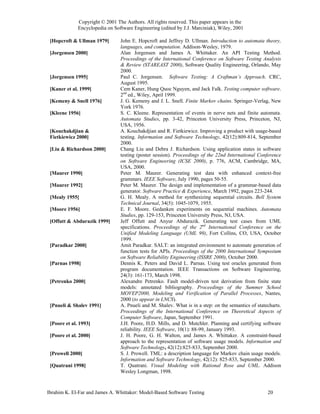 Copyright © 2001 The Authors. All rights reserved. This paper appears in the
              Encyclopedia on Software Engineering (edited by J.J. Marciniak), Wiley, 2001

 [Hopcroft & Ullman 1979]        John E. Hopcroft and Jeffrey D. Ullman. Introduction to automata theory,
                                 languages, and computation. Addison-Wesley, 1979.
 [Jorgensen 2000]                Alan Jorgensen and James A. Whittaker. An API Testing Method.
                                 Proceedings of the International Conference on Software Testing Analysis
                                 & Review (STAREAST 2000), Software Quality Engineering, Orlando, May
                                 2000.
 [Jorgensen 1995]                Paul C. Jorgensen. Software Testing: A Craftman’s Approach. CRC,
                                 August 1995.
 [Kaner et al. 1999]             Cem Kaner, Hung Quoc Nguyen, and Jack Falk. Testing computer software.
                                 2nd ed., Wiley, April 1999.
 [Kemeny & Snell 1976]           J. G. Kemeny and J. L. Snell. Finite Markov chains. Springer-Verlag, New
                                 York 1976.
 [Kleene 1956]                   S. C. Kleene. Representation of events in nerve nets and finite automata.
                                 Automata Studies, pp. 3-42, Princeton University Press, Princeton, NJ,
                                 USA, 1956.
 [Kouchakdjian &                 A. Kouchakdjian and R. Fietkiewicz. Improving a product with usage-based
 Fietkiewicz 2000]               testing. Information and Software Technology, 42(12):809-814, September
                                 2000.
 [Liu & Richardson 2000]         Chang Liu and Debra J. Richardson. Using application states in software
                                 testing (poster session). Proceedings of the 22nd International Conference
                                 on Software Engineering (ICSE 2000), p. 776, ACM, Cambridge, MA,
                                 USA, 2000.
 [Maurer 1990]                   Peter M. Maurer. Generating test data with enhanced context-free
                                 grammars. IEEE Software, July 1990, pages 50-55.
 [Maurer 1992]                   Peter M. Maurer. The design and implementation of a grammar-based data
                                 generator. Software Practice & Experience, March 1992, pages 223-244.
 [Mealy 1955]                    G. H. Mealy. A method for synthesizing sequential circuits. Bell System
                                 Technical Journal, 34(5): 1045-1079, 1955.
 [Moore 1956]                    E. F. Moore. Gedanken experiments on sequential machines. Automata
                                 Studies, pp. 129-153, Princeton University Press, NJ, USA.
 [Offutt & Abdurazik 1999]       Jeff Offutt and Anyur Abdurazik. Generating test cases from UML
                                 specifications. Proceedings of the 2nd International Conference on the
                                 Unified Modeling Language (UML 99), Fort Collins, CO, USA, October
                                 1999.
 [Paradkar 2000]                 Amit Paradkar. SALT: an integrated environment to automate generation of
                                 function tests for APIs. Proceedings of the 2000 International Symposium
                                 on Software Reliability Engineering (ISSRE 2000), October 2000.
 [Parnas 1998]                   Dennis K. Peters and David L. Parnas. Using test oracles generated from
                                 program documentation. IEEE Transactions on Software Engineering,
                                 24(3): 161-173, March 1998.
 [Petrenko 2000]                 Alexandre Petrenko. Fault model-driven test derivation from finite state
                                 models: annotated bibliography. Proceedings of the Summer School
                                 MOVEP2000, Modeling and Verification of Parallel Processes, Nantes,
                                 2000 (to appear in LNCS).
 [Pnueli & Shalev 1991]          A. Pnueli and M. Shalev. What is in a step: on the semantics of statecharts.
                                 Proceedings of the International Conference on Theoretical Aspects of
                                 Computer Software, Japan, September 1991.
 [Poore et al. 1993]             J.H. Poore, H.D. Mills, and D. Mutchler. Planning and certifying software
                                 reliability. IEEE Software, 10(1): 88-99, January 1993.
 [Poore et al. 2000]             J. H. Poore, G. H. Walton, and James A. Whittaker. A constraint-based
                                 approach to the representation of software usage models. Information and
                                 Software Technology, 42(12):825-833, September 2000.
 [Prowell 2000]                  S. J. Prowell. TML: a description language for Markov chain usage models.
                                 Information and Software Technology, 42(12): 825-833, September 2000.
 [Quatrani 1998]                 T. Quatrani. Visual Modeling with Rational Rose and UML. Addison
                                 Wesley Longman, 1998.


Ibrahim K. El-Far and James A. Whittaker: Model-Based Software Testing                                20
 