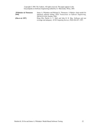 Copyright © 2001 The Authors. All rights reserved. This paper appears in the
              Encyclopedia on Software Engineering (edited by J.J. Marciniak), Wiley, 2001

  [Whittaker & Thomason          James A. Whittaker and Michael G. Thomason. A Markov chain model for
 1994]                           statistical software testing. IEEE Transactions on Software Engineering,
                                 20(10):812-824, October 1994.
 [Zhu et al. 1997]               Hong Zhu, Patrick A. V. Hall, and John H. R. May. Software unit test
                                 coverage and adequacy. ACM Computing Surveys, 29(4):366-427, 1997.




Ibrahim K. El-Far and James A. Whittaker: Model-Based Software Testing                             22
 