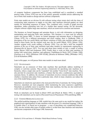 Copyright © 2001 The Authors. All rights reserved. This paper appears in the
             Encyclopedia on Software Engineering (edited by J.J. Marciniak), Wiley, 2001

of computer hardware components has been long established and is considered a standard
practice today. [Chow 1978] was one of the earliest, generally available articles addressing the
use of finite state models to design and test software components.

Finite state models are an obvious fit with software testing where testers deal with the chore of
constructing input sequences to supply as test data; state machines (directed graphs) are ideal
models for describing sequences of inputs. This, combined with a wealth of graph traversal
algorithms, makes generating tests less of a burden than manual testing. On the downside,
complex software implies large state machines, which are nontrivial to construct and maintain.

The literature on formal language and automata theory is rich with information on designing,
manipulating and analyzing finite state machines. This literature is a must read for software
testers who pursue MBT. A classic on formal languages and automata theory is [Hopcroft &
Ullman 1979]. For a different presentation and easier reading, there is [Sudkamp 1996]. A
description of the two useful Mealy and Moore variations of finite state machine models can be
found in these books, but the original work may also be useful [Mealy 1955], [Moore 1956].
Another original work worth reading is [Kleene 1956]. You can find a brief but insightful
mention of the use of finite state machines (and other models) in requirements engineering in
[Sommerville & Sawyer 1997]. You can read about these models in only a couple of testing
books: [Beizer 1995] and [Jorgensen 1995]. Finally there is work on finite state machines in
testing with varied tones, purposes, and audiences: [Apfelbaum & Doyle 1997], [Clarke 1998],
[Fujiwara et al. 1991], [Robinson 1999 STAR], [Rosaria & Robinson 2000], [Whittaker 1997],
[Liu & Richardson 2000].

Later in this paper, we will pursue finite state models in much more detail.

2.2.2 STATECHARTS
Statecharts are an extension of finite state machines that specifically address modeling of
complex or real-time systems. They provide a framework for specifying state machines in a
hierarchy, where a single state can be “expanded” into another “lower-level” state machine. They
also provide for concurrent state machines, a feature that has only a cumbersome equivalent in
automata theory. In addition, the structure of statecharts involves external conditions that affect
whether a transition takes place from a particular state, which in many situations can reduce the
size of the model being created.

Statecharts are intuitively equivalent to the most powerful form of automata: the Turing machine.
However, statecharts are more pragmatic while maintaining the same expressive capabilities.
Statecharts are probably easier to read than finite state machines, but they are also nontrivial to
work with and require some training upfront.

Work on statecharts can be found in [Harel 1987] and [Pnueli & Shalev 1991]. A sample of
testing with statecharts can be read in [Thevenod-Fosse & Waeselynck 1993] and [Hong 2000].

2.2.3 UNIFIED MODELING LANGUAGE
The unified modeling language or UML models have the same goal as any model but replace the
graphical-style representation of state machines with the power of a structured language. UML is
to models what C or Pascal are to programs – a way of describing very complicated behavior.
UML can also include other types of models within it, so that finite state machines and statecharts
can become components of the larger UML framework.




Ibrahim K. El-Far and James A. Whittaker: Model-Based Software Testing                           3
 