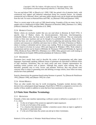 Copyright © 2001 The Authors. All rights reserved. This paper appears in the
             Encyclopedia on Software Engineering (edited by J.J. Marciniak), Wiley, 2001

You can read about UML in [Booch et al. 1998]. UML has gained a lot of attention lately, with
commercial tool support and industrial enthusiasm being two essential factors. An example
commercial tool is Rational’s Rose, and many public domain tools can be found and downloaded
from the web. For more on Rational Rose and UML, try [Rational 1998] and [Quatrani 1998].

There is a recent surge in the work on UML-based testing. Examples of this are many, but for a
sample refer to [Abdurazik & Offutt 2000], [Basanieri & Bortolino 2000], [Hartman et al. 2000],
[Offutt & Abdurazik 1999], and [Skelton et al. 2000].

2.2.4 MARKOV CHAINS
Markov chains are stochastic models that you can read about in [Kemeny & Snell 1976]. A
specific class of Markov chains, the discrete-parameter, finite-state, time-homogenous,
irreducible Markov chain, has been used to model the usage of software. They are structurally
similar to finite state machines and can be thought of as probabilistic automata. Their primary
worth has been, not only in generating tests, but also in gathering and analyzing failure data to
estimate such measures as reliability and mean time to failure. The body of literature on Markov
chains in testing is substantial and not always easy reading. Work on testing particular systems
can be found in [Avritzer & Larson 1993] and [Agrawal & Whittaker 1993]. Work related to
measurement and test can be found in [Whittaker & Thomason 1994] and [Whittaker & Agrawal
1994], [Walton & Poore 2000 IST], [Whittaker et al. 2000]. Other general work worth looking at
include [Doerner & Gutjahr 2000] and [Kouchakdjian & Fietkiewicz 2000].

2.2.5 GRAMMARS
Grammars have mostly been used to describe the syntax of programming and other input
languages. Functionally speaking, different classes of grammars are equivalent to different forms
of state machines. Sometimes, they are much easier and more compact representation for
modeling certain systems such as parsers. Although they require some training, they are,
thereafter, generally easy to write, review, and maintain. However, they may present some
concerns when it comes to generating tests and defining coverage criteria, areas where not many
articles have been published.

Scarcity characterizes the grammar-based testing literature in general. Try [Duncan & Hutchinson
1981], [Maurer 1990], and [Maurer 1992] for a start.

2.2.6 OTHER MODELS
There are other models that may be worth investigating. Examples include decision tables,
decision trees, and program design languages. Read [Davis 1988] for a comparative overview of a
number of these models in addition to some that have been mentioned in this section.

2.3 Finite State Machine Terminology
2.3.1 DEFINITION
Formally a finite state machine representing a software system is defined as a quintuple (I, S, T,
F, L), where
         I is the set of inputs of the system (as opposed to input sequences).
         S is the set of all states of the system.
         T is a function that determines whether a transition occurs when an input is applied to
         the system in a particular state.
         F is the set of final states the system can end up in when it terminates.



Ibrahim K. El-Far and James A. Whittaker: Model-Based Software Testing                          4
 