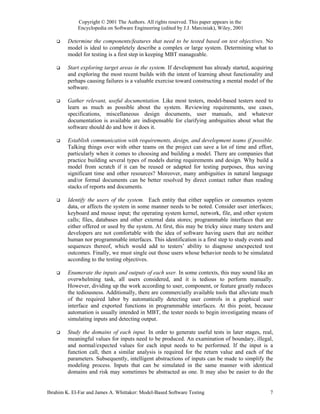 Copyright © 2001 The Authors. All rights reserved. This paper appears in the
             Encyclopedia on Software Engineering (edited by J.J. Marciniak), Wiley, 2001

         Determine the components/features that need to be tested based on test objectives. No
         model is ideal to completely describe a complex or large system. Determining what to
         model for testing is a first step in keeping MBT manageable.

         Start exploring target areas in the system. If development has already started, acquiring
         and exploring the most recent builds with the intent of learning about functionality and
         perhaps causing failures is a valuable exercise toward constructing a mental model of the
         software.

         Gather relevant, useful documentation. Like most testers, model-based testers need to
         learn as much as possible about the system. Reviewing requirements, use cases,
         specifications, miscellaneous design documents, user manuals, and whatever
         documentation is available are indispensable for clarifying ambiguities about what the
         software should do and how it does it.

         Establish communication with requirements, design, and development teams if possible.
         Talking things over with other teams on the project can save a lot of time and effort,
         particularly when it comes to choosing and building a model. There are companies that
         practice building several types of models during requirements and design. Why build a
         model from scratch if it can be reused or adapted for testing purposes, thus saving
         significant time and other resources? Moreover, many ambiguities in natural language
         and/or formal documents can be better resolved by direct contact rather than reading
         stacks of reports and documents.

         Identify the users of the system. Each entity that either supplies or consumes system
         data, or affects the system in some manner needs to be noted. Consider user interfaces;
         keyboard and mouse input; the operating system kernel, network, file, and other system
         calls; files, databases and other external data stores; programmable interfaces that are
         either offered or used by the system. At first, this may be tricky since many testers and
         developers are not comfortable with the idea of software having users that are neither
         human nor programmable interfaces. This identification is a first step to study events and
         sequences thereof, which would add to testers’ ability to diagnose unexpected test
         outcomes. Finally, we must single out those users whose behavior needs to be simulated
         according to the testing objectives.

         Enumerate the inputs and outputs of each user. In some contexts, this may sound like an
         overwhelming task, all users considered, and it is tedious to perform manually.
         However, dividing up the work according to user, component, or feature greatly reduces
         the tediousness. Additionally, there are commercially available tools that alleviate much
         of the required labor by automatically detecting user controls in a graphical user
         interface and exported functions in programmable interfaces. At this point, because
         automation is usually intended in MBT, the tester needs to begin investigating means of
         simulating inputs and detecting output.

         Study the domains of each input. In order to generate useful tests in later stages, real,
         meaningful values for inputs need to be produced. An examination of boundary, illegal,
         and normal/expected values for each input needs to be performed. If the input is a
         function call, then a similar analysis is required for the return value and each of the
         parameters. Subsequently, intelligent abstractions of inputs can be made to simplify the
         modeling process. Inputs that can be simulated in the same manner with identical
         domains and risk may sometimes be abstracted as one. It may also be easier to do the


Ibrahim K. El-Far and James A. Whittaker: Model-Based Software Testing                           7
 